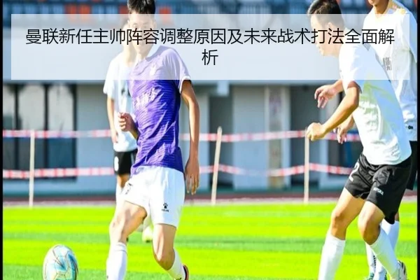 曼联新任主帅阵容调整原因及未来战术打法全面解析